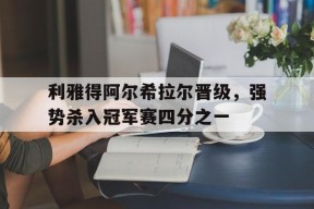米乐m6-关于利雅得阿尔希拉尔晋级，强势杀入冠军赛四分之一的信息