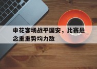 米乐m6app-关于申花客场战平国安，比赛悬念重重势均力敌的信息