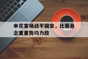 米乐m6app-关于申花客场战平国安，比赛悬念重重势均力敌的信息