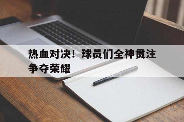 关于热血对决！球员们全神贯注争夺荣耀的信息