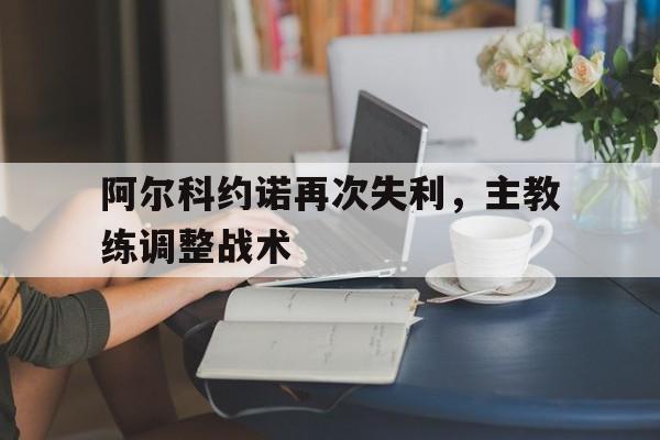 关于阿尔科约诺再次失利，主教练调整战术的信息