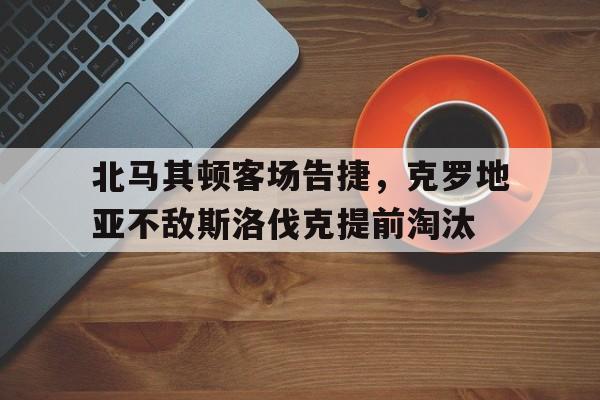 北马其顿客场告捷,克罗地亚不敌斯洛伐克提前淘汰 北马其顿客场告捷,克罗地亚不敌斯洛伐克提前淘汰